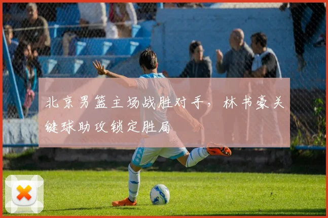北京男篮主场战胜对手，林书豪关键球助攻锁定胜局