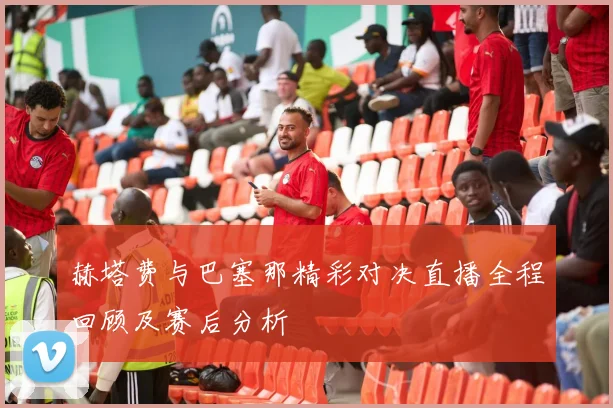 赫塔费与巴塞那精彩对决直播全程回顾及赛后分析