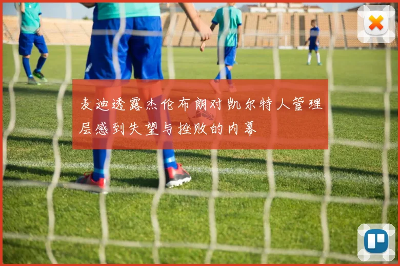 麦迪透露杰伦布朗对凯尔特人管理层感到失望与挫败的内幕