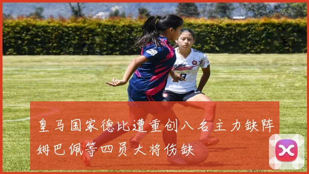 皇马国家德比遭重创八名主力缺阵姆巴佩等四员大将伤缺